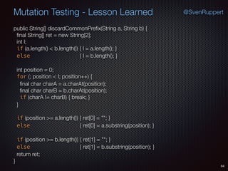 64
Mutation Testing - Lesson Learned @SvenRuppert
public String[] discardCommonPreﬁx(String a, String b) {
ﬁnal String[] ret = new String[2];
int l;
if (a.length() < b.length()) { l = a.length(); }
else { l = b.length(); }
int position = 0;
for (; position < l; position++) {
ﬁnal char charA = a.charAt(position);
ﬁnal char charB = b.charAt(position);
if (charA != charB) { break; }
}
if (position >= a.length()) { ret[0] = ""; }
else { ret[0] = a.substring(position); }
if (position >= b.length()) { ret[1] = ""; }
else { ret[1] = b.substring(position); }
return ret;
}
 