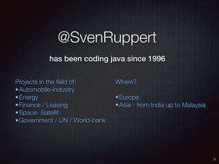 @SvenRuppert
has been coding java since 1996
Projects in the ﬁeld of:
•Automobile-industry
•Energy
•Finance / Leasing
•Space- Satellit-
•Government / UN / World-bank
Where?
•Europe
•Asia - from India up to Malaysia
3
 