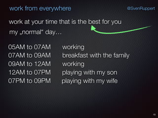 15
@SvenRuppertwork from everywhere
work at your time that is the best for you
my „normal“ day…
working05AM to 07AM
breakfast with the family07AM to 09AM
working09AM to 12AM
playing with my son12AM to 07PM
playing with my wife07PM to 09PM
 