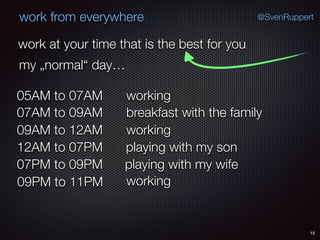 15
@SvenRuppertwork from everywhere
work at your time that is the best for you
my „normal“ day…
working05AM to 07AM
breakfast with the family07AM to 09AM
working09AM to 12AM
playing with my son12AM to 07PM
playing with my wife07PM to 09PM
working09PM to 11PM
 