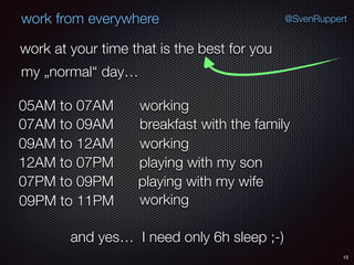 15
@SvenRuppertwork from everywhere
work at your time that is the best for you
my „normal“ day…
working05AM to 07AM
breakfast with the family07AM to 09AM
working09AM to 12AM
playing with my son12AM to 07PM
playing with my wife07PM to 09PM
working09PM to 11PM
and yes… I need only 6h sleep ;-)
 
