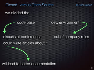 20
@SvenRuppertClosed- versus Open Source
we divided the
code base dev. environment
could write articles about it
discuss at conferences
will lead to better documentation
out of company rules
 