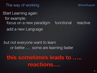 21
@SvenRuppertThe way of working
Start Learning again
for example:
functional
add a new Language
focus on a new paradigm
but not everyone want to learn
or better…. some are learning faster
reactive
this sometimes leads to …..
reactions….
 