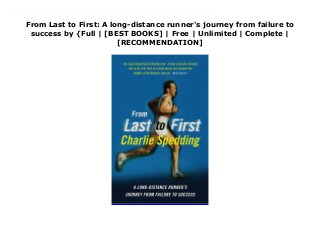 From Last to First: A long-distance runner's journey from failure to
success by {Full | [BEST BOOKS] | Free | Unlimited | Complete |
[RECOMMENDATION]
Read From Last to First: A long-distance runner's journey from failure to success Ebook Free Charlie Spedding describes himself as ‘not particularly talented' â€“ at least, compared to the group of people he had chosen to find himself among. These were the athletes in the Olympic marathon. So how did he end up with a bronze medal? How did he win the London Marathon? And why does he still hold the English record for the distance? In this remarkable autobiography he explains how â€“ how someone who was almost bottom of the class when he first went to school, and even worse at sport, eventually turned himself into a genuinely world-class athlete, competing in top marathons all over the world, and genuinely going from last to first. As well as the enthralling life story of one of our finest distance runners, this book is a wonderfully clear and inspiring piece of life coaching for anyone who wants to make the most of their talents. But more than this, as Spedding says at the start, ‘I believe that on occasions you can create the circumstances in which you can perform at a higher level than your talent says you can'. Spedding's own story, and his chronicle of the big races he excelled in, proves it's true. â€¨â€¨For anyone aspiring to run a marathon, or indeed anyone who wants to set themselves a goal they think beyond their reach â€“ and achieve it â€“ this is an essential book.
 