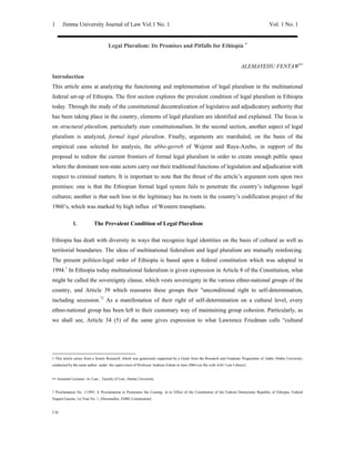 Jimma University Journal of Law Vol.1 No. 1                                                                                    Vol. 1 No. 1
1


                                    Legal Pluralism: Its Promises and Pitfalls for Ethiopia ∗


                                                                                                                       ALEMAYEHU FENTAW∗∗
Introduction
This article aims at analyzing the functioning and implementation of legal pluralism in the multinational
federal set-up of Ethiopia. The first section explores the prevalent condition of legal pluralism in Ethiopia
today. Through the study of the constitutional decentralization of legislative and adjudicatory authority that
has been taking place in the country, elements of legal pluralism are identified and explained. The focus is
on structural pluralism, particularly state constitutionalism. In the second section, another aspect of legal
pluralism is analyzed, formal legal pluralism. Finally, arguments are marshaled, on the basis of the
empirical case selected for analysis, the abbo-gerreb of Wejerat and Raya-Azebo, in support of the
proposal to redraw the current frontiers of formal legal pluralism in order to create enough public space
where the dominant non-state actors carry out their traditional functions of legislation and adjudication with
respect to criminal matters. It is important to note that the thrust of the article’s argument rests upon two
premises: one is that the Ethiopian formal legal system fails to penetrate the country’s indigenous legal
cultures; another is that such loss in the legitimacy has its roots in the country’s codification project of the
1960’s, which was marked by high influx of Western transplants.

             I.           The Prevalent Condition of Legal Pluralism

Ethiopia has dealt with diversity in ways that recognize legal identities on the basis of cultural as well as
territorial boundaries. The ideas of multinational federalism and legal pluralism are mutually reinforcing.
The present politico-legal order of Ethiopia is based upon a federal constitution which was adopted in
1994.1 In Ethiopia today multinational federalism is given expression in Article 8 of the Constitution, what
might be called the sovereignty clause, which vests sovereignty in the various ethno-national groups of the
country, and Article 39 which reassures these groups their quot;unconditional right to self-determination,
including secession.quot;2 As a manifestation of their right of self-determination on a cultural level, every
ethno-national group has been left to their customary way of maintaining group cohesion. Particularly, as
we shall see, Article 34 (5) of the same gives expression to what Lawrence Friedman calls “cultural




∗ This article arises from a Senior Research, which was generously supported by a Grant from the Research and Graduate Programme of Addis Ababa University,
conducted by the same author under the supervision of Professor Andreas Eshetė in June 2004 (on file with AAU Law Library).


∗∗ Assistant Lecturer- in- Law , Faculty of Law, Jimma University.


1 Proclamation No. 1/1995, A Proclamation to Pronounce the Coming in to Effect of the Constitution of the Federal Democratic Republic of Ethiopia, Federal
Negarit Gazeta, 1st Year No. 1, [Hereinafter, FDRE Constitution]


2 Id
 