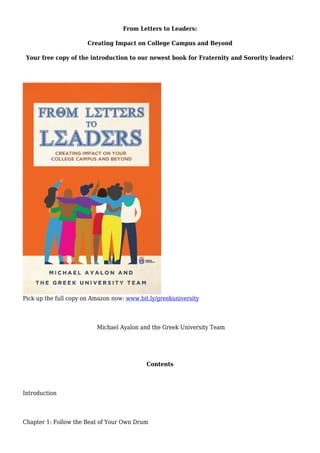 From Letters to Leaders:
Creating Impact on College Campus and Beyond
Your free copy of the introduction to our newest book for Fraternity and Sorority leaders!
Pick up the full copy on Amazon now: www.bit.ly/greekuniversity
Michael Ayalon and the Greek University Team
Contents
Introduction
Chapter 1: Follow the Beat of Your Own Drum
 