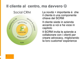 Il cliente al centro, ma davvero 
                    La novità + importante è che
                    il cliente è una componente
                    chiave del SCRM
                    Il cliente siede in azienda
                    accanto a voi e ha voce in
                    capitolo
                    Il SCRM invita le aziende a
                    collaborare con i clienti per
                    creare advocacy, migliorando
                    la loro customer experience




| 13
 