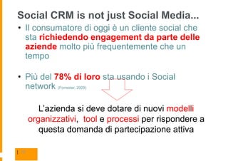 Social CRM is not just Social Media...
• Il consumatore di oggi è un cliente social che
  sta richiedendo engagement da parte delle
  aziende molto più frequentemente che un
  tempo

• Più del 78% di loro sta usando i Social
  network (Forrester, 2009)

          L’azienda si deve dotare di nuovi modelli
       organizzativi, tool e processi per rispondere a
          questa domanda di partecipazione attiva

| 16
 