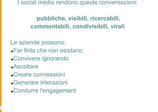 I social media rendono queste conversazioni:

         pubbliche, visibili, ricercabili,
       commentabili, condivisibili, virali

Le aziende possono:
Far finta che non esistano

Convivere ignorando

Ascoltare

Creare connessioni

Generare interazioni

Condurre l'engagement
 
