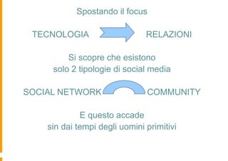 Spostando il focus

 TECNOLOGIA                    RELAZIONI

         Si scopre che esistono
     solo 2 tipologie di social media

SOCIAL NETWORK                 COMMUNITY

             E questo accade
    sin dai tempi degli uomini primitivi
 