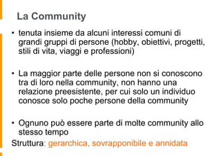 La Community
• tenuta insieme da alcuni interessi comuni di
  grandi gruppi di persone (hobby, obiettivi, progetti,
  stili di vita, viaggi e professioni)

• La maggior parte delle persone non si conoscono
  tra di loro nella community, non hanno una
  relazione preesistente, per cui solo un individuo
  conosce solo poche persone della community

• Ognuno può essere parte di molte community allo
  stesso tempo
Struttura: gerarchica, sovrapponibile e annidata
 