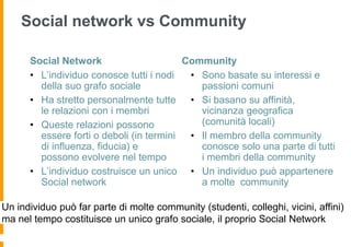 Social network vs Community

      Social Network                      Community
      • L’individuo conosce tutti i nodi   • Sono basate su interessi e
        della suo grafo sociale              passioni comuni
      • Ha stretto personalmente tutte • Si basano su affinità,
        le relazioni con i membri            vicinanza geografica
      • Queste relazioni possono             (comunità locali)
        essere forti o deboli (in termini  • Il membro della community
        di influenza, fiducia) e             conosce solo una parte di tutti
        possono evolvere nel tempo           i membri della community
      • L’individuo costruisce un unico • Un individuo può appartenere
        Social network                       a molte community

Un individuo può far parte di molte community (studenti, colleghi, vicini, affini)
ma nel tempo costituisce un unico grafo sociale, il proprio Social Network
 