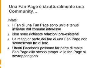Una Fan Page è strutturalmente una
Community…

Infatti:
1. I Fan di una Fan Page sono uniti e tenuti
   insieme dal comune interesse
2. Non sono richieste relazioni pre-esistenti

3. La maggior parte dei fan di una Fan Page non
   sconoscono tra di loro
4. Utenti Facebook possono far parte di molte
   Fan Page allo stesso tempo -> le fan Page si
   sovrappongono
 