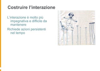 Costruire l’interazione

L’interazione è molto più
   impegnativa e difficile da
   mantenere
Richiede azioni persistenti
   nel tempo
 