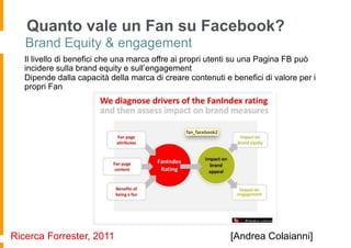 Quanto vale un Fan su Facebook?
   Brand Equity & engagement
   Il livello di benefici che una marca offre ai propri utenti su una Pagina FB può
   incidere sulla brand equity e sull’engagement
   Dipende dalla capacità della marca di creare contenuti e benefici di valore per i
   propri Fan




Ricerca Forrester, 2011                                     [Andrea Colaianni]
 