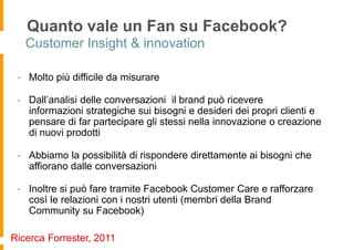 Quanto vale un Fan su Facebook?
     Customer Insight & innovation

 •   Molto più difficile da misurare

 •   Dall’analisi delle conversazioni il brand può ricevere
     informazioni strategiche sui bisogni e desideri dei propri clienti e
     pensare di far partecipare gli stessi nella innovazione o creazione
     di nuovi prodotti

 •   Abbiamo la possibilità di rispondere direttamente ai bisogni che
     affiorano dalle conversazioni

 •   Inoltre si può fare tramite Facebook Customer Care e rafforzare
     così le relazioni con i nostri utenti (membri della Brand
     Community su Facebook)

Ricerca Forrester, 2011
 