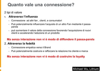 Quanto vale una connessione?
2 tipi di valore
1. Attraverso l’influenza

   •   Connessione ad altri fan , clienti, e consumatori
   •   Può potenzialmente influenzare l’acquisto di un altro Fan mediante il passa-
       parola
   •   può aumentare il valore della connessione favorendo l’acquisizione di nuovi
       clienti e accelerando l’adozione di un prodotto

  Ma senza interazione non vi è modo di diffondere il passa-parola
2. Attraverso la fedeltà
   •   Connessione empatica verso il Brand
   •   Può potenzialmente costruire e rafforzare la relazione tra cliente e marca

 Ma senza interazione non vi è modo di costruire la loyalty



                                                                  Michael Wu, Lithium
 