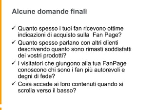 Alcune domande finali

 Quanto spesso i tuoi fan ricevono ottime
  indicazioni di acquisto sulla Fan Page?
 Quanto spesso parlano con altri clienti
  descrivendo quanto sono rimasti soddisfatti
  dei vostri prodotti?
 I visitatori che giungono alla tua FanPage
  conoscono chi sono i fan più autorevoli e
  degni di fede?
 Cosa accade ai loro contenuti quando si
  scrolla verso il basso?
 