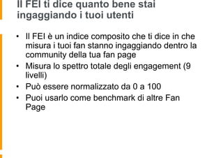Il FEI ti dice quanto bene stai
ingaggiando i tuoi utenti

• Il FEI è un indice composito che ti dice in che
  misura i tuoi fan stanno ingaggiando dentro la
  community della tua fan page
• Misura lo spettro totale degli engagement (9
  livelli)
• Può essere normalizzato da 0 a 100
• Puoi usarlo come benchmark di altre Fan
  Page
 