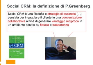 Social CRM: la definizione di P.Greenberg
 Social CRM è una filosofia e strategia di business […]
 pensata per ingaggiare il cliente in una conversazione
 collaborativa al fine di generare vantaggio reciproco in
 un ambiente basato su fiducia e trasparenza




| 8
 