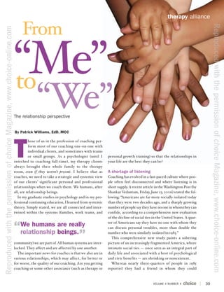 therapy alliance

                                                                                From




                                                                                                                                                                                                        Reproduced with the permission of choice Magazine, www.choice-online.com
Reproduced with the permission of choice Magazine, www.choice-online.com




                                                                           “Me”
                                                                           to
                                                                                         “We”
                                                                           The relationship perspective


                                                                           By Patrick Williams, EdD, MCC




                                                                           T
                                                                                     hose of us in the profession of coaching per-
                                                                                     form most of our coaching one-on-one with
                                                                                     individual clients, and sometimes with teams
                                                                                     or small groups. As a psychologist (until I     personal growth training) so that the relationships in
                                                                           switched to coaching full-time), my therapy clients       your life are the best they can be?
                                                                           always brought their whole family to the therapy
                                                                           room, even if they weren’t present. I believe that as     A shortage of listening
                                                                           coaches, we need to take a strategic and systemic view    Coaching has evolved in a fast-paced culture where peo-
                                                                           of our clients’ significant personal and professional     ple often feel disconnected and where listening is in
                                                                           relationships when we coach them. We humans, after        short supply. A recent article in the Washington Post (by
                                                                           all, are relationship beings.                             Shankar Vedantam, Friday, June 23, 2006) stated the fol-
                                                                             In my graduate studies in psychology and in my pro-     lowing: “Americans are far more socially isolated today
                                                                           fessional continuing education, I learned from systemic   than they were two decades ago, and a sharply growing
                                                                           theory. Simply stated, we are all connected and inter-    number of people say they have no one in whom they can
                                                                           twined within the systems (families, work teams, and      confide, according to a comprehensive new evaluation
                                                                                                                                     of the decline of social ties in the United States. A quar-
                                                                                                                                     ter of Americans say they have no one with whom they
                                                                               We humans are really                                  can discuss personal troubles, more than double the
                                                                               relationship beings.                                  number who were similarly isolated in 1985.”
                                                                                                                                       This comprehensive new study paints a sobering
                                                                           community) we are part of. All human systems are inter-   picture of an increasingly fragmented America, where
                                                                           locked. They affect and are affected by one another.      intimate social ties — once seen as an integral part of
                                                                             The important news for coaches is that we also are in   daily life and associated with a host of psychological
                                                                           various relationships, which may affect, for better or    and civic benefits — are shrinking or nonexistent.
                                                                           for worse, the quality of our coaching. Are you getting     Whereas nearly three-quarters of people in 1985
                                                                           coaching or some other assistance (such as therapy or     reported they had a friend in whom they could



                                                                                                                                                                   VOLUME 4 NUMBER 4               39