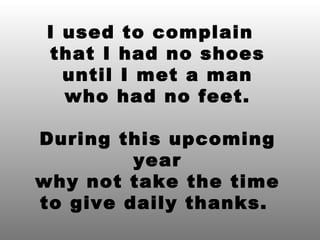I used to complain  that I had no shoes until I met a man who had no feet. During this upcoming year why not take the time to give daily thanks.  
