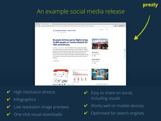 An example social media release
prezly
A PR CRM like Prezly automatically detects the
social profiles of your media contacts.
✔ High resolution photos
✔ Infographics
✔ Low resolution image previews
✔ One-click visual downloads
✔ Easy to share on social,
including visuals
✔ Works well on mobile devices
✔ Optimised for search engines
 