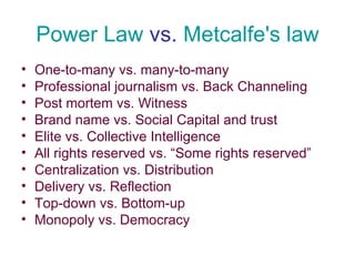 Power Law  vs.  Metcalfe's law One-to-many vs. many-to-many Professional journalism vs. Back Channeling Post mortem vs. Witness Brand name vs. Social Capital and trust Elite vs. Collective Intelligence All rights reserved vs. “Some rights reserved” Centralization vs. Distribution Delivery vs. Reflection Top-down vs. Bottom-up Monopoly vs. Democracy 