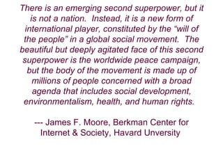 There is an emerging second superpower, but it is not a nation.    Instead, it is a new form of international player, constituted by the “will of the people” in a global social movement.    The beautiful but deeply agitated face of this second superpower is the worldwide peace campaign, but the body of the movement is made up of millions of people concerned with a broad agenda that includes social development, environmentalism, health, and human rights.    --- James F. Moore, Berkman Center for Internet & Society, Havard Unversity  