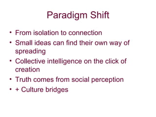 Paradigm Shift From isolation to connection Small ideas can find their own way of spreading Collective intelligence on the click of creation Truth comes from social perception + Culture bridges 