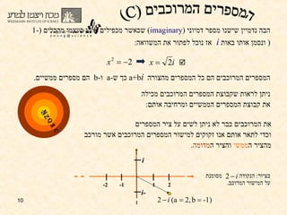 הבה נדמיין שישנו מספר דמיוני  ( imaginary )  שכאשר מכפילים אותו בעצמו מקבלים  (1- (   ונסמן אותו באות  i  אז נוכל לפתור את המשוואה : ניתן לראות שקבוצת המספרים המרוכבים מכילה את קבוצת המספרים הממשיים ומרחיבה אותם : את המרוכבים כבר לא ניתן לשים על ציר המספרים  וכדי לתאר אותם אנו זקוקים ל מישור  המספרים המרוכבים אשר מורכב מהציר ה ממשי  והציר ה מדומה . המספרים המרוכבים הם כל המספרים מהצורה  a+b i   כך ש - a  ו - b  הם מספרים ממשיים . בציור :  הנקודה  מסומנת  על המישור המרוכב . המספרים המרוכבים (C) 2 1 -1 -2 i -i Q R N Z C  