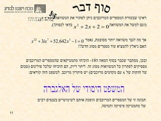 ראינו שבעזרת המספרים המרוכבים ניתן לפתור את המשוואה ( וגם למשל את המשוואה  כדאי לנסות !). אך מה לגבי משוואה יותר מסובכת ,  נאמר  האם ניאלץ להמציא עוד מספרים מסוג חדש ?! ובכן ,  מסתבר שכבר בסוף המאה ה -18  הוכיחו מתמטיקאים שהמספרים המרוכבים מספיקים לפתרון כל המשוואות מסוג זה .  ליתר דיוק ,  הם הוכיחו שלכל פולינום  ( סכום של חזקות של  x   עם מקדמים מרוכבים )  יש פיתרון מרוכב .  למשפט הזה קוראים :  המשפט היסודי של האלגברה תכונה זו של המספרים המרוכבים הופכת אותם לשימושיים בענפים רבים של מתמטיקה פיסיקה והנדסה . סוף דבר 