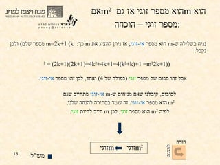 אם  m 2   הוא מספר  זוגי  אז גם  m   הוא מספר  זוגי  – הוכחה : נניח בשלילה ש - m   הוא מספר  אי - זוגי ,  אז ניתן להציג את  m   כך :  m=2k+1  ( k   מספר שלם )  ולכן נקבל :  (2k+1) 2  = (2k+1)(2k+1)=4k 2 +4k+1=4(k 2 +k)+1 =  m 2 אבל זהו סכום של מספר  זוגי   ( כפולה של  4)  ואחד ,  לכן זהו מספר  אי - זוגי . לסיכום ,  קיבלנו שאם מניחים ש - m   אי - זוגי  מתחייב שגם m 2   הוא מספר  אי - זוגי .  זה עומד בסתירה להנחה שלנו ,  לפיה  m 2   הוא מספר  זוגי ,  לכן  m   חייב להיות  זוגי . מש " ל זוגי m זוגי m 2  חזרה למצגת 