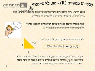 איך זה קשור ?  ובכן ,  מסתבר ש  -  אינו מספר רציונאלי .  זאת אומרת שלא ניתן לבטא את  כחלוקה של שני מספרים שלמים .  הטענה הזו אינה מובנת מאליה והיא דורשת הוכחה .  בשקף הבא נוכיח את הטענה .  אבל ,  מתברר שישנם מספרים שאינם רציונאליים .  לדוגמא ,  נסתכל  על משולש ישר זווית ושווה שוקיים באורך  1:  במבט ראשון ,  נראה שהמספרים הרציונאליים מכילים את כל המספרים שיש .  קשה להעלות על הדעת מספר שאינו שייך למספרים הרציונאליים . 1 1 X = ? לפי משפט פיתגורס ,  אורך היתר ,  X ,  נתון על ידי :  מספרים ממשיים (R) - מה, לא סיימנו? X 2  = 1 2  + 1 2  = 2   X =  