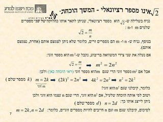 בנוסף ,  נניח ש -  n  ו -  m   הם מספרים זרים ,  כלומר שלא ניתן לצמצם אותם  ( אחרת ,  נצמצם אותם ).  נניח בשלילה ש -  הוא  מספר רציונאלי ,  שניתן לתאר אותו כחלוקה של שני מספרים שלמים   m  ו - n  : אם נעלה את שני צידי המשוואה בריבוע ,  נקבל ש - m 2  הוא מספר זוגי :  אבל אם  m 2   מספר זוגי הרי שגם  m הוא מספר זוגי  (ראו הוכחה כאן)  ולכן :  m   זוגי כלומר ,  קיבלנו שגם  n 2   הוא זוגי !   ושוב לפי אותה הוכחה שלעיל ,  אם  n 2   הוא זוגי ,  הרי שגם  n   עצמו הוא זוגי ולכן ניתן לייצג אותו כך : לסיכום ,  קיבלנו שגם  m   וגם  n   חייבים להיות מספרים זוגיים ,  כלומר : אינו מספר רציונאלי - המשך הוכחה: 