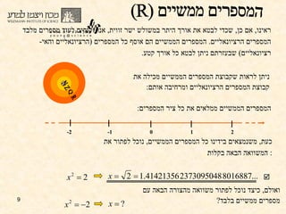 ראינו ,  אם כן ,  שכדי לבטא את אורך היתר במשולש ישר זווית ,  אנו זקוקים לעוד מספרים מלבד המספרים הרציונאליים .  המספרים הממשיים הם אוסף כל המספרים  ( הרציונאליים והאי - רציונאליים )  שבעזרתם ניתן לבטא כל אורך קטע .  ניתן לראות שקבוצת המספרים הממשיים מכילה את קבוצת המספרים הרציונאליים ומרחיבה אותם : המספרים הממשיים ממלאים את כל ציר המספרים : כעת ,  משנמצאים בידינו כל המספרים הממשיים ,  נוכל לפתור את המשוואה הבאה בקלות :  ואולם ,  כיצד נוכל לפתור משוואה מהצורה הבאה עם מספרים ממשיים בלבד ?  המספרים ממשיים (R)  Q R N Z 1 2 0 -1 -2 