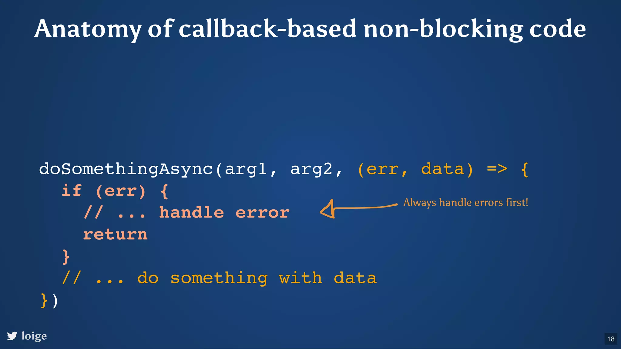 doSomethingAsync(arg1, arg2, (err, data) => { if (err) { // ... handle error return } // ... do something with data }) Always handle errors first! loige Anatomy of callback-based non-blocking code 18 