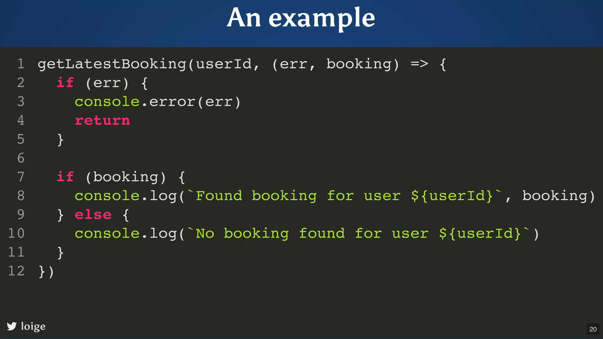 getLatestBooking(userId, (err, booking) => { if (err) { console.error(err) return } if (booking) { console.log(`Found booking for user ${userId}`, booking) } else { console.log(`No booking found for user ${userId}`) } }) 1 2 3 4 5 6 7 8 9 10 11 12 An example loige 20 