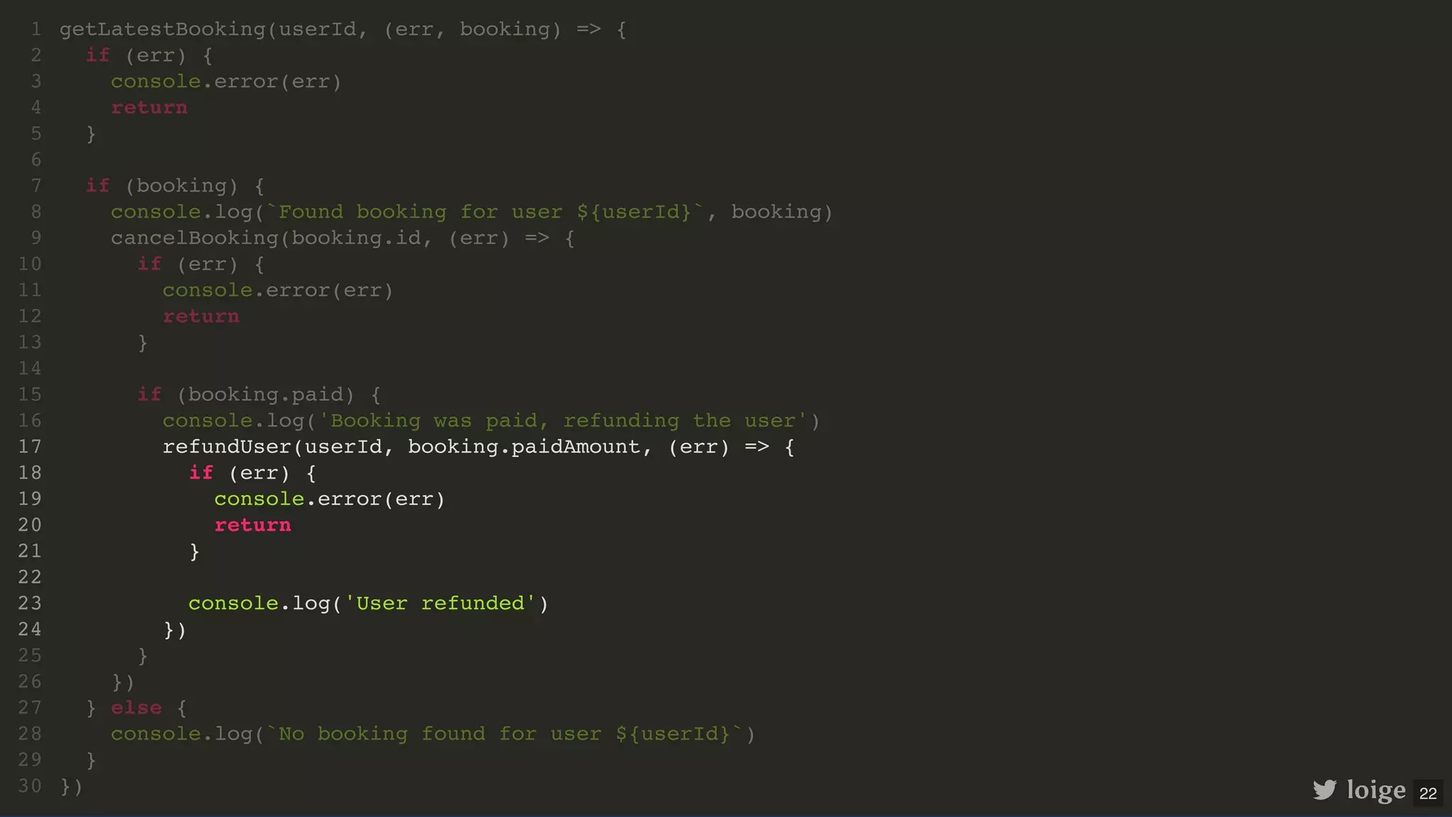 getLatestBooking(userId, (err, booking) => { if (err) { console.error(err) return } if (booking) { console.log(`Found booking for user ${userId}`, booking) cancelBooking(booking.id, (err) => { if (err) { console.error(err) return } if (booking.paid) { console.log('Booking was paid, refunding the user') refundUser(userId, booking.paidAmount, (err) => { if (err) { console.error(err) return } console.log('User refunded') }) } }) } else { console.log(`No booking found for user ${userId}`) } }) 1 2 3 4 5 6 7 8 9 10 11 12 13 14 15 16 17 18 19 20 21 22 23 24 25 26 27 28 29 30 cancelBooking(booking.id, (err) => { if (err) { console.error(err) return } if (booking.paid) { console.log('Booking was paid, refunding the user') refundUser(userId, booking.paidAmount, (err) => { if (err) { console.error(err) return } console.log('User refunded') }) } }) getLatestBooking(userId, (err, booking) => { 1 if (err) { 2 console.error(err) 3 return 4 } 5 6 if (booking) { 7 console.log(`Found booking for user ${userId}`, booking) 8 9 10 11 12 13 14 15 16 17 18 19 20 21 22 23 24 25 26 } else { 27 console.log(`No booking found for user ${userId}`) 28 } 29 }) 30 if (booking.paid) { console.log('Booking was paid, refunding the user') refundUser(userId, booking.paidAmount, (err) => { if (err) { console.error(err) return } console.log('User refunded') }) } getLatestBooking(userId, (err, booking) => { 1 if (err) { 2 console.error(err) 3 return 4 } 5 6 if (booking) { 7 console.log(`Found booking for user ${userId}`, booking) 8 cancelBooking(booking.id, (err) => { 9 if (err) { 10 console.error(err) 11 return 12 } 13 14 15 16 17 18 19 20 21 22 23 24 25 }) 26 } else { 27 console.log(`No booking found for user ${userId}`) 28 } 29 }) 30 refundUser(userId, booking.paidAmount, (err) => { if (err) { console.error(err) return } console.log('User refunded') }) getLatestBooking(userId, (err, booking) => { 1 if (err) { 2 console.error(err) 3 return 4 } 5 6 if (booking) { 7 console.log(`Found booking for user ${userId}`, booking) 8 cancelBooking(booking.id, (err) => { 9 if (err) { 10 console.error(err) 11 return 12 } 13 14 if (booking.paid) { 15 console.log('Booking was paid, refunding the user') 16 17 18 19 20 21 22 23 24 } 25 }) 26 } else { 27 console.log(`No booking found for user ${userId}`) 28 } 29 }) 30 loige 22 