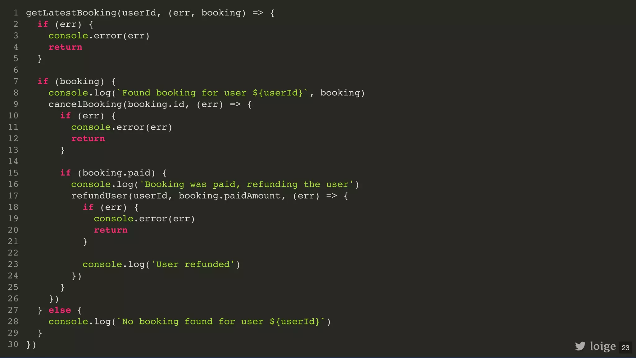 getLatestBooking(userId, (err, booking) => { if (err) { console.error(err) return } if (booking) { console.log(`Found booking for user ${userId}`, booking) cancelBooking(booking.id, (err) => { if (err) { console.error(err) return } if (booking.paid) { console.log('Booking was paid, refunding the user') refundUser(userId, booking.paidAmount, (err) => { if (err) { console.error(err) return } console.log('User refunded') }) } }) } else { console.log(`No booking found for user ${userId}`) } }) 1 2 3 4 5 6 7 8 9 10 11 12 13 14 15 16 17 18 19 20 21 22 23 24 25 26 27 28 29 30 loige 23 