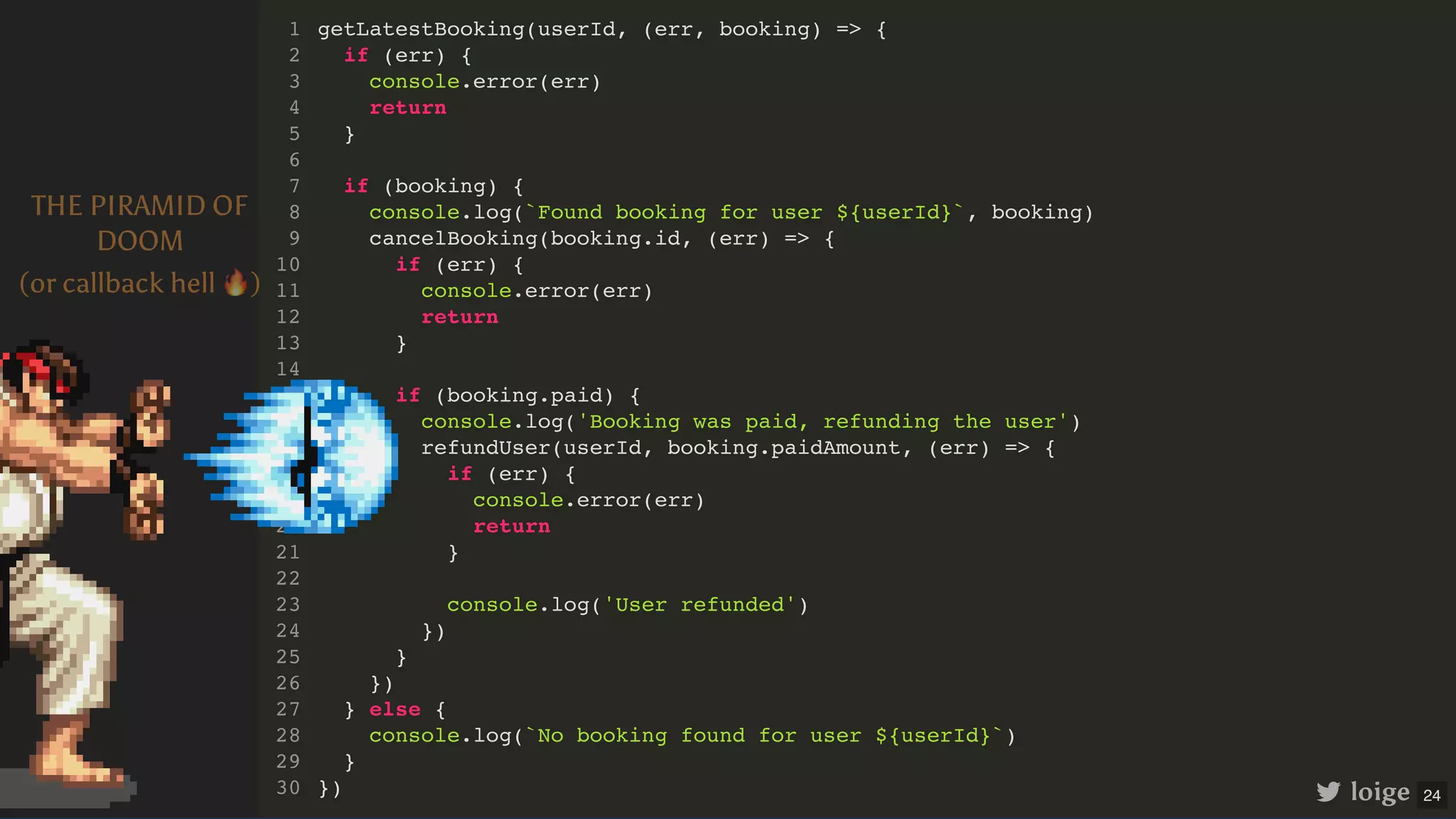 getLatestBooking(userId, (err, booking) => { if (err) { console.error(err) return } if (booking) { console.log(`Found booking for user ${userId}`, booking) cancelBooking(booking.id, (err) => { if (err) { console.error(err) return } if (booking.paid) { console.log('Booking was paid, refunding the user') refundUser(userId, booking.paidAmount, (err) => { if (err) { console.error(err) return } console.log('User refunded') }) } }) } else { console.log(`No booking found for user ${userId}`) } }) 1 2 3 4 5 6 7 8 9 10 11 12 13 14 15 16 17 18 19 20 21 22 23 24 25 26 27 28 29 30 loige THE PIRAMID OF DOOM (or callback hell 🔥) 24 