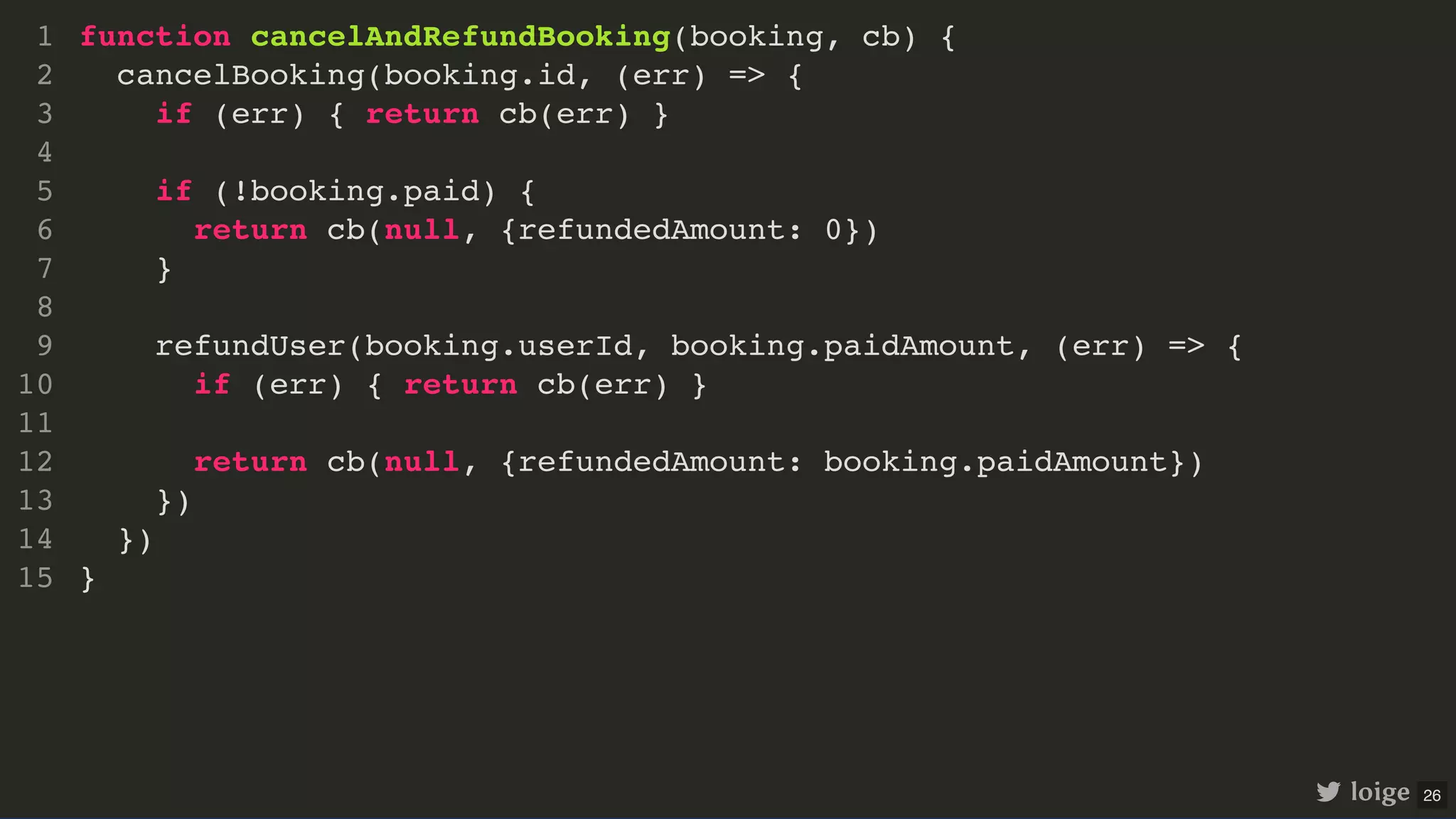 function cancelAndRefundBooking(booking, cb) { cancelBooking(booking.id, (err) => { if (err) { return cb(err) } if (!booking.paid) { return cb(null, {refundedAmount: 0}) } refundUser(booking.userId, booking.paidAmount, (err) => { if (err) { return cb(err) } return cb(null, {refundedAmount: booking.paidAmount}) }) }) } 1 2 3 4 5 6 7 8 9 10 11 12 13 14 15 loige 26 