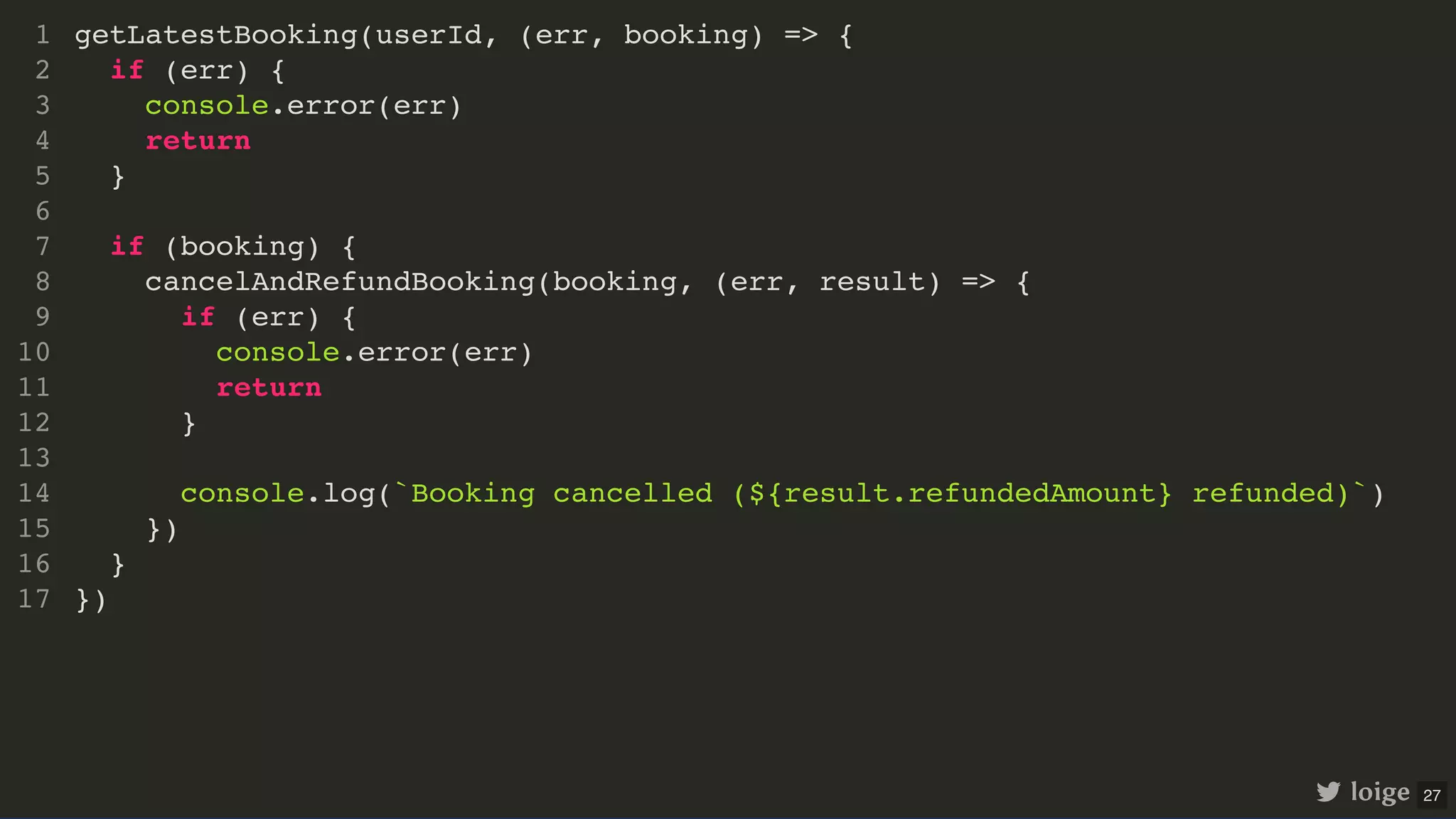 getLatestBooking(userId, (err, booking) => { if (err) { console.error(err) return } if (booking) { cancelAndRefundBooking(booking, (err, result) => { if (err) { console.error(err) return } console.log(`Booking cancelled (${result.refundedAmount} refunded)`) }) } }) 1 2 3 4 5 6 7 8 9 10 11 12 13 14 15 16 17 loige 27 