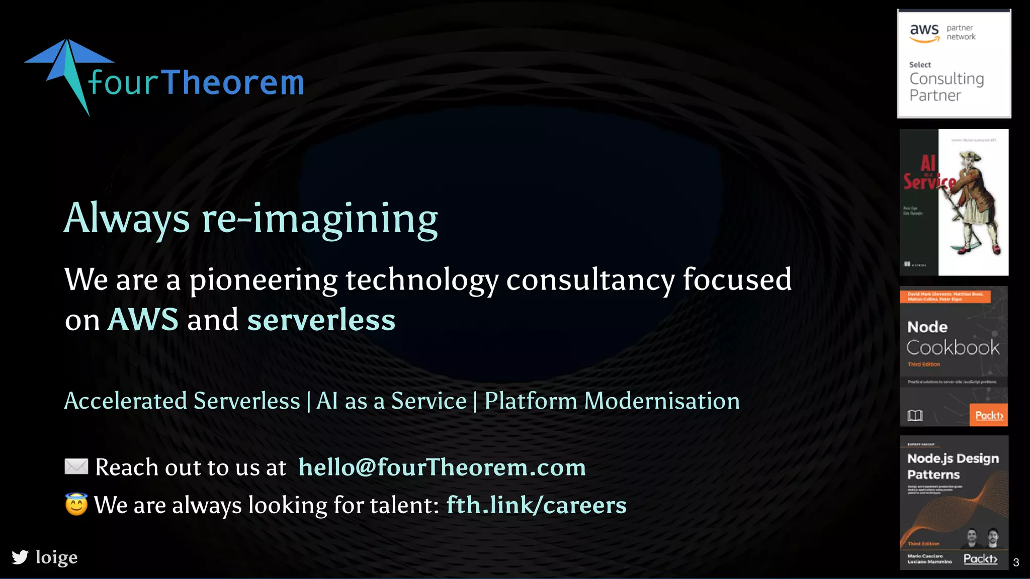 Always re-imagining We are a pioneering technology consultancy focused on AWS and serverless | | Accelerated Serverless AI as a Service Platform Modernisation loige ✉Reach out to us at 😇We are always looking for talent: hello@fourTheorem.com fth.link/careers 3 