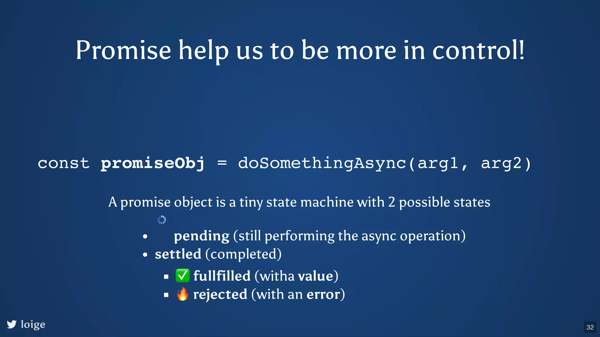 const promiseObj = doSomethingAsync(arg1, arg2) A promise object is a tiny state machine with 2 possible states pending (still performing the async operation) settled (completed) ✅fullfilled (witha value) 🔥rejected (with an error) loige Promise help us to be more in control! 32 
