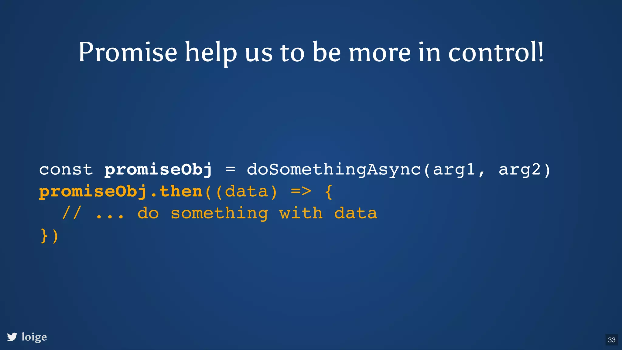 const promiseObj = doSomethingAsync(arg1, arg2) promiseObj.then((data) => { // ... do something with data }) loige Promise help us to be more in control! 33 
