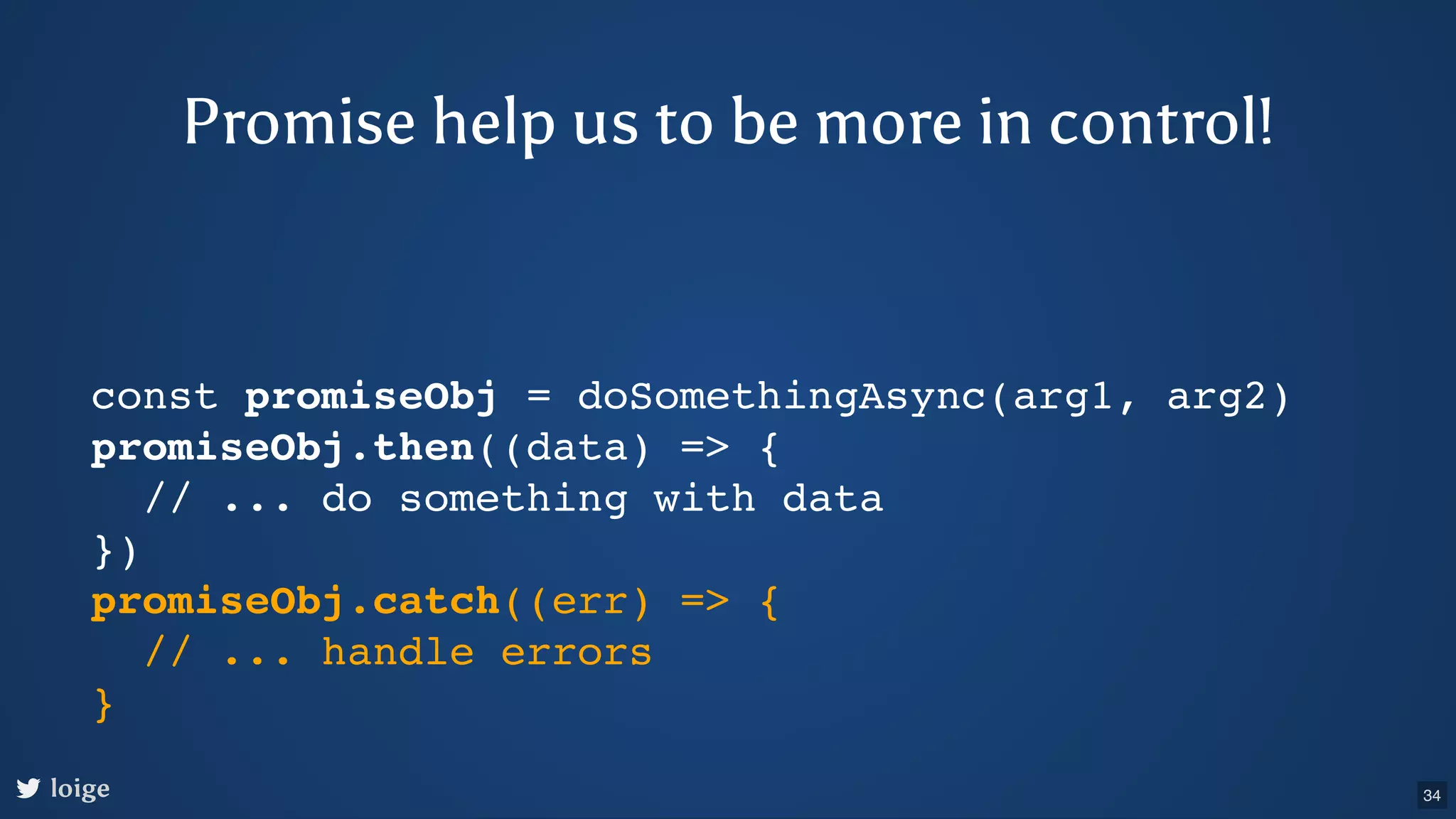 const promiseObj = doSomethingAsync(arg1, arg2) promiseObj.then((data) => { // ... do something with data }) promiseObj.catch((err) => { // ... handle errors } loige Promise help us to be more in control! 34 