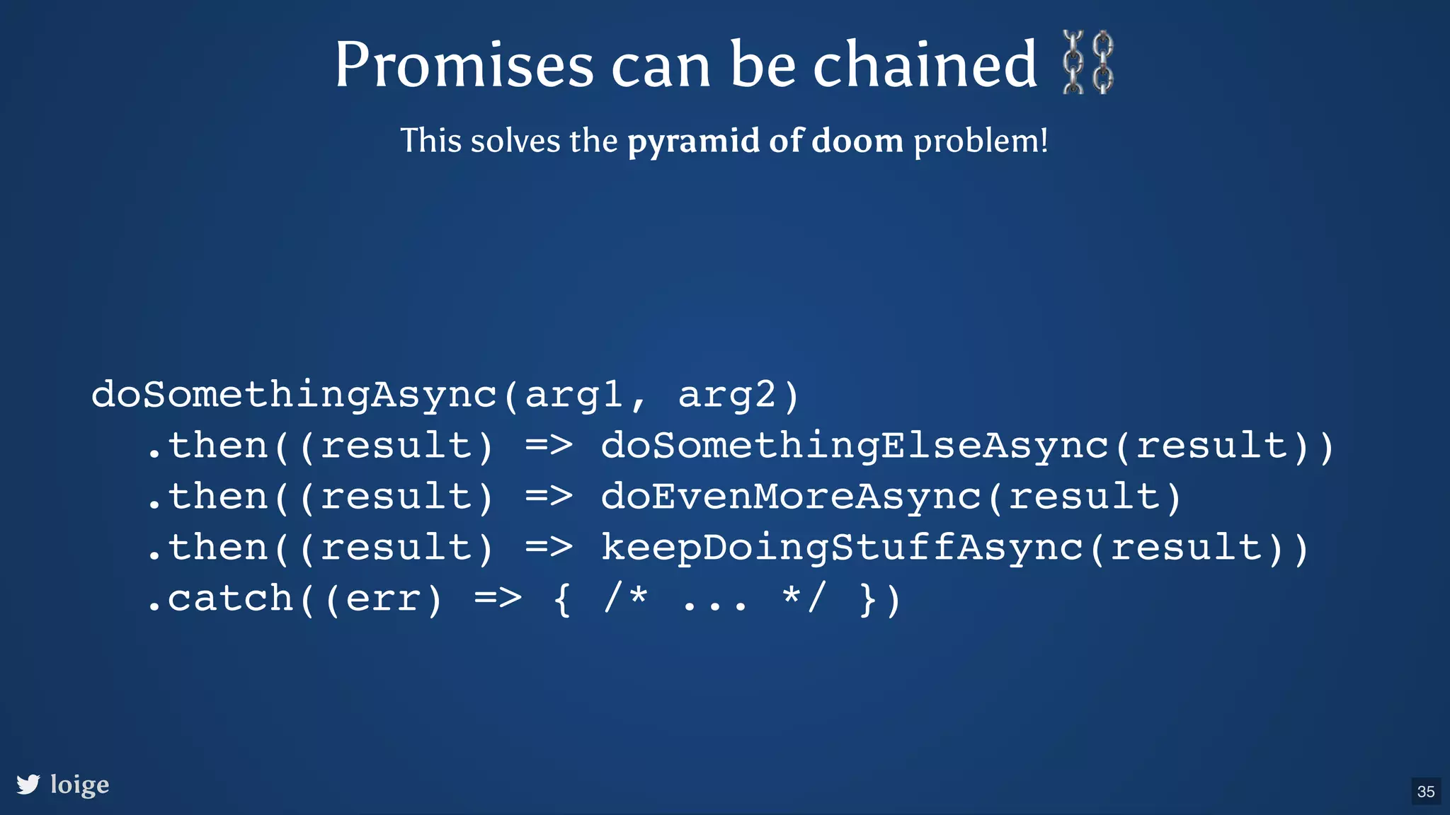 Promises can be chained ⛓ This solves the pyramid of doom problem! doSomethingAsync(arg1, arg2) .then((result) => doSomethingElseAsync(result)) .then((result) => doEvenMoreAsync(result) .then((result) => keepDoingStuffAsync(result)) .catch((err) => { /* ... */ }) 35 loige 