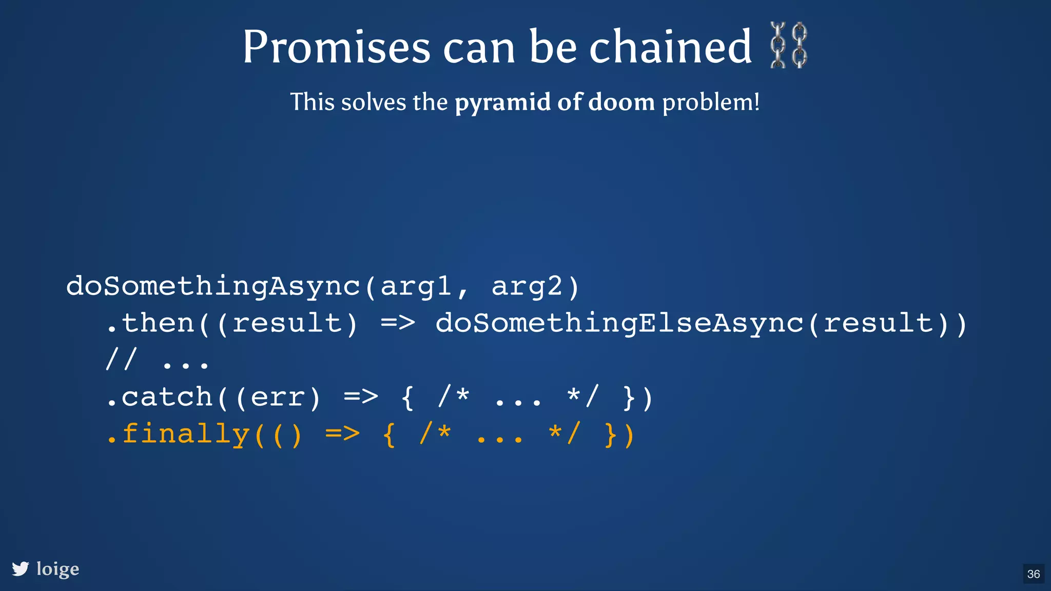 Promises can be chained ⛓ This solves the pyramid of doom problem! doSomethingAsync(arg1, arg2) .then((result) => doSomethingElseAsync(result)) // ... .catch((err) => { /* ... */ }) .finally(() => { /* ... */ }) loige 36 
