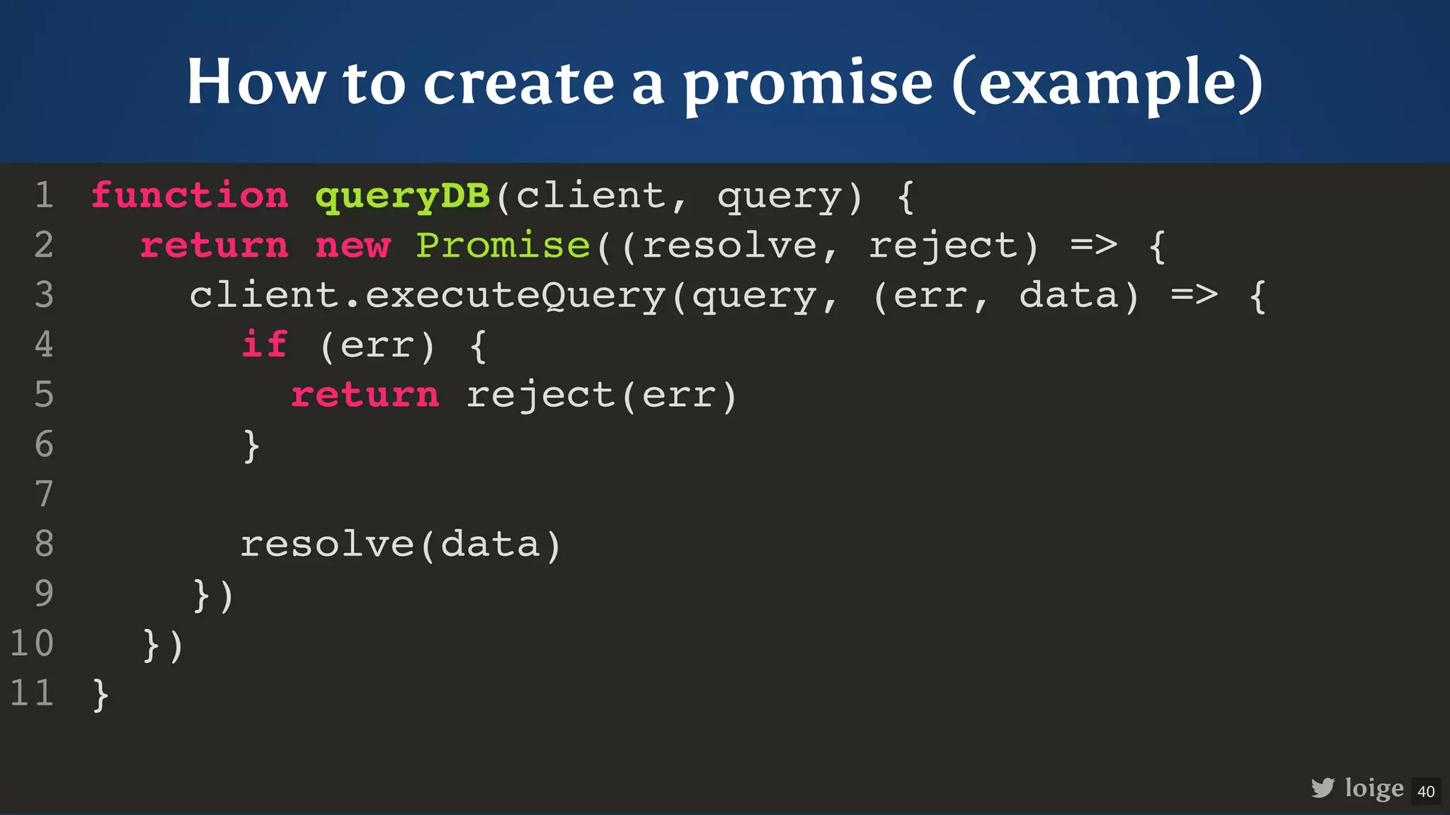 How to create a promise (example) function queryDB(client, query) { return new Promise((resolve, reject) => { client.executeQuery(query, (err, data) => { if (err) { return reject(err) } resolve(data) }) }) } 1 2 3 4 5 6 7 8 9 10 11 loige 40 